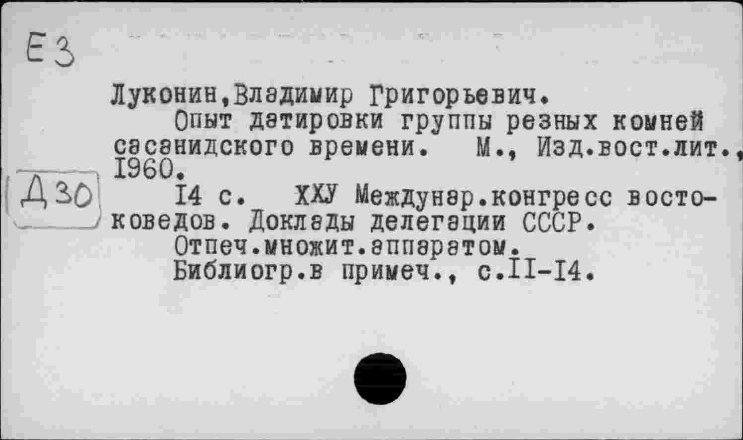 ﻿Луконин.Владимир Григорьевич.
Опыт датировки группы резных комней сасанидского времени. М., Изд.вост.лит. I960.
14 с. ХХУ Междунэр.конгресс востоковедов. Доклады делегации СССР.
Отпеч.множит.аппаратом.
Библиогр.в примеч.. с.II-14.